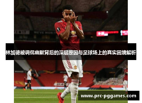 林加德被调侃幽默背后的深层原因与足球场上的真实困境解析 林加德被调侃幽默背后的深层原因与足球场上的真实困境解析