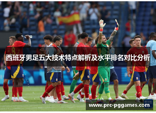 西班牙男足五大技术特点解析及水平排名对比分析