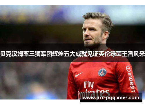 贝克汉姆率三狮军团辉煌五大成就见证英伦绿茵王者风采