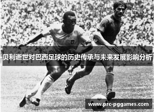 贝利逝世对巴西足球的历史传承与未来发展影响分析