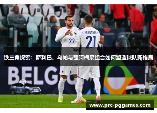 铁三角探索:萨利巴、乌帕与楚阿梅尼组合如何塑造球队新格局 铁三角探索:萨利巴、乌帕与楚阿梅尼组合如何塑造球队新格局