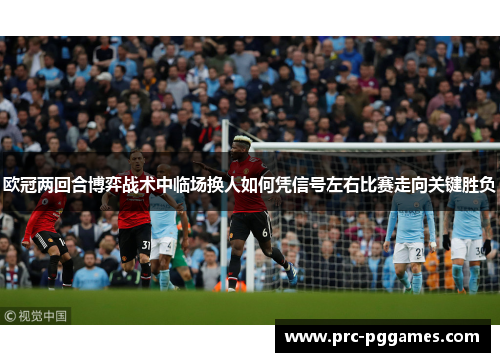 欧冠两回合博弈战术中临场换人如何凭信号左右比赛走向关键胜负 欧冠两回合博弈战术中临场换人如何凭信号左右比赛走向关键胜负