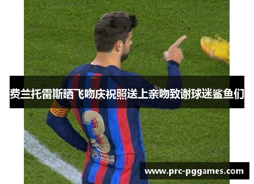 费兰托雷斯晒飞吻庆祝照送上亲吻致谢球迷鲨鱼们 费兰托雷斯晒飞吻庆祝照送上亲吻致谢球迷鲨鱼们