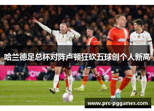 哈兰德足总杯对阵卢顿狂砍五球创个人新高