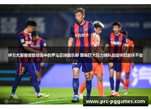 伊万尤里奇接管动荡中的罗马足球俱乐部 面临巨大压力球队战绩依旧起伏不定