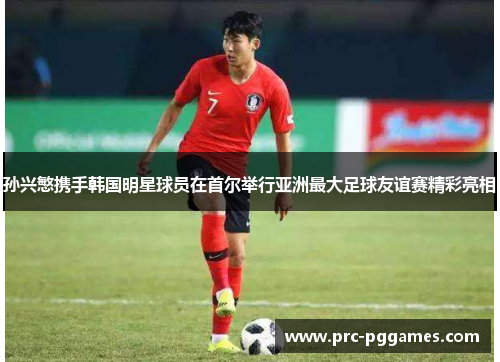 孙兴慜携手韩国明星球员在首尔举行亚洲最大足球友谊赛精彩亮相