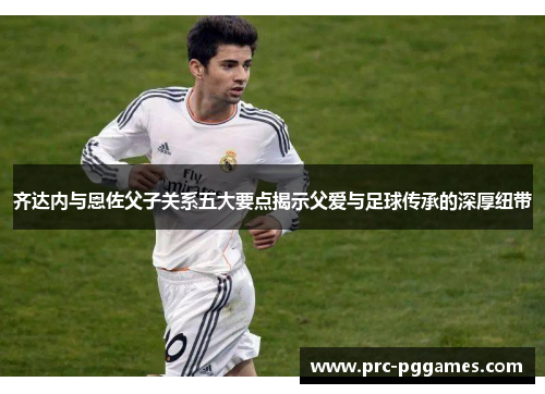 齐达内与恩佐父子关系五大要点揭示父爱与足球传承的深厚纽带 齐达内与恩佐父子关系五大要点揭示父爱与足球传承的深厚纽带